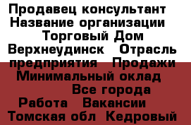 Продавец-консультант › Название организации ­ Торговый Дом Верхнеудинск › Отрасль предприятия ­ Продажи › Минимальный оклад ­ 15 000 - Все города Работа » Вакансии   . Томская обл.,Кедровый г.